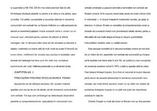 şi superstiţie şi NE FAC SĂ fim mai obstrucţionişti faţă de alţii.

verbale urmăreşte cu pasiune semnele şi semnalele non-verbale ale

Ornitologul studiază păsările nu pentru a le vâna şi a le păstra, apoi,

fiinţelor umane. El le supune observaţiei peste tot unde indivizi intră

ca trofee. Tot astfel, cunoştinţele şi iscusinţa obţinute în domeniul

în interrelaţii — în timpul îndeplinirii îndatoririlor sociale, pe plajă, la

comunicării non-verbale fac ca fiecare întâlnire cu o altă persoană să

televizor, în birouri. El este un cercetător al comportamentului uman şi

devină un eveniment palpitant. Iniţial această carte o voiam ca un

doreşte să cunoască modul cum procedează ceilalţi oameni, pentru a

manual uşor utilizabil pentru oameni de afaceri şi diferiţi

afla astfel cât mai multe despre el însuşi şi despre posibilităţile

manageri, dar, în decursul celor zece ani de cercetare şi adunare a

îmbunătăţirii relaţiilor sale cu ceilalţi oameni.

datelor, materialul s-a extins atât de mult, încât ea poate fi folosită de

Este aproape incredibil că în decursul evoluţiei umane de mai bine

orice cititor, indiferent de vocaţia sau poziţia în societate, care

de un milion de ani, aspectele non-verbale ale comunicării au început

doreşte să înţeleagă mai bine unul din cele mai complexe

să fie studiate mai intens abia în anii '60, iar publicul a luat cunoştinţă

evenimente ale vieţii întâlnirea personală cu un alt semen al său.

de existenţa acestora numai în 1970, o dată cu apariţia cărţii lui Julius

CA P I T O L UL I

Fast despre limbajul trupului. Ea a fost un rezumat al muncii depuse

PRECIZĂRI PRIVIND ÎNŢELEGEREA TEMEI

până atunci de savanţii behaviorişti în domeniul comunicării non-

Apropiindu-ne de sfârşitul secolului XX, suntem martorii

verbale, dar mulţi dintre semenii noştri nu au aflat nici astăzi de

apariţiei unui nou tip de om de ştiinţă, cel din domeniul comunicărilor

existenţa limbajului trupului si cu atât mai puţin de importanţa

non-verbale. Tot aşa cum ornitologul se delectează observând

acestuia în viaţa lor.

păsările şi comportamentul lor, specialistul în comunicări non-

Charlie Chaplin si mulţi alţi actori ai filmului mut au fost pionierii

 