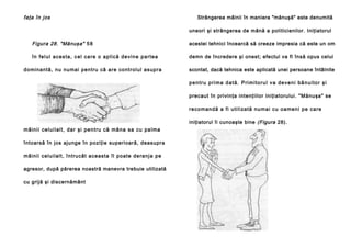 faţa în jos

Strângerea mâinii în maniera "mănuşă" este denumită
uneori şi strângerea de mână a politicienilor. Iniţiatorul

Figura 28. "Mănuşa" 5 8

acestei tehnici încearcă să creeze impresia că este un om

în fe l u l a c e s ta , c e l ca re o a p l i c ă d e vi n e p a r te a

demn de încredere şi onest; efectul va fi însă opus celui

do mina ntă, nu nu mai pentru că a re co ntrol ul asupra

scontat, dacă tehnica este aplicată unei persoane întâlnite
p e n t r u p ri m a d a t ă . P ri m i t o r u l v a d e v e n i b ă n u i t o r ş i
precaut în privinţa intenţiilor iniţiatorului. "Mănuşa" se
re co man d ă a fi u ti l i za tă nu ma i cu o a me n i p e ca re
iniţiatorul îi cunoaşte bine (Figura 28).

m â i n i i ce l u i l a l t, d a r şi p e n t ru că mâ n a sa cu p a l ma
întoarsă în jos ajunge în poziţie superioară, deasupra
mâinii celui lal t, întru cât aceasta îl poate de ranj a pe
agresor, după părerea noastră manevra trebuie utilizată
cu grijă şi discernământ

 