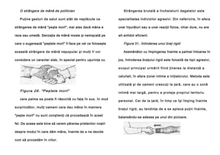 O strângere de mână de politician
Puţine gesturi de salut sunt atât de neplăcute ca

St râ n g e re a b ru t a l ă a în ch e i e t u r i i d e g e t e l o r e s te
specialitatea indivizilor agresivi. Din nefericire, în afara

strângerea de mână "peşte mort", mai ales dacă mâna e

unei înjurături sau a unei reacţii fizice, chiar dure, nu are

rece sau umedă. Senzaţia de mână moale şi nemişcată pe

alt antidot eficient.

care o sugerează "peştele mort" îl face pe cel ce foloseşte

Figura 31. întinderea unui braţ rigid

această strângere de mână nepopular şi mulţi îl vor

Asemănător cu împingerea înainte a palmei întoarse în

considera un caracter slab, în special pentru uşurinţa cu

jos, întinderea braţului rigid este folosită de tipii agresivi,
scopul principal urmărit fiind ţinerea la distanţă a
celuilalt, în afara zonei intime a iniţiatorului. Metoda este
u tili za tă şi de oa men i crescuţi la ţară, ca re au o zonă

F i gura 29 . "P eş tele m or t"
care palma sa poate fi răsucită cu faţa în sus. în mod
surprinzător, mulţi oameni care dau mâna în maniera
"peşte mort" nu sunt conştienţi că procedează în acest
fel. De aceea este bine să cerem părerea prietenilor noştri
despre modul în care dăm mâna, înainte de a ne decide
cum să procedăm în viitor.

i n ti mă m a i l a r g ă , p e n tr u a p ro t e j a p ro p ri u l te ri to ri u
pe rsonal . Cei de la ţară, în ti mp ce îşi împ ing înai nte
b raţul rigid , au te ndin ţa de a se aple ca pu ţin în ainte,
balansându-se adesea pe unul din picioare.

 