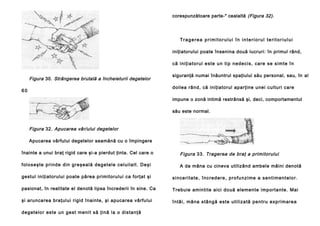 corespunzătoare parte-" cealaltă (Figura 32).

Tragerea primitorului în interiorul teritoriului
iniţiatorului poate însenina două lucruri: în primul rând,
că i ni ţi a to ru l e ste u n ti p n ed e ci s, ca re se si mte în

Figura 30. Strângerea brutală a încheieturii degetelor

siguranţă numai înăuntrul spaţiului său personal, sau, în al
doilea rând, că iniţiatorul aparţine unei culturi care

60

impune o zonă intimă restrânsă şi, deci, comportamentul
său este normal.

Figura 32. Apucarea vâr/ului degetelor
Apucarea vârfului degetelor seamănă cu o împingere
înainte a unui braţ rigid care şi-a pierdut ţinta. Cel care o

Figura 33. Tragerea de braţ a primitorului

fo l o se şte p ri n d e di n g re şea l ă d eg e te l e cel u i la l t. De şi

A da mâna cu cineva utilizând ambele mâini denotă

gestul iniţiatorului poate părea primitorului ca forţat şi

si n ce ri ta te , î n c re d e r e , p ro fu n zi me a s e n t i m e n t e l o r.

pasionat, în realitate el denotă lipsa încrederii în sine. Ca

Trebuie amintite aici două elemente importante. Mai

şi aruncarea braţului rigid înainte, şi apucarea vârfului

întâi , mâna stâ ngă este u tili za tă pe ntru exp rimare a

de getelo r este un ge st meni t să ţină la o dista nţă

 