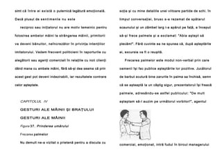 simt c ă î n t r e e i e x i s t ă o puternică legătură emo ţională.

soţia şi cu mine detaliile unei viitoare partide de schi. în

Dacă plusul de s e n t i m e n t e n u e s t e

ti mp ul con ve rsa ţi ei , b ru sc s-a re ze ma t de sp ă ta ru l

reciproc sau iniţiatorul nu are motiv temeinic pentru

scaunului şi un zâmbet larg i-a apărut pe faţă, a început

folosirea ambelor mâini la strângerea mâinii, primitorii

să -şi fre ce p al me l e şi a e xcl a ma t: "A b i a a şte p t să

va deveni bă nui to r, neîncre zător în pri vin ţa in te nţiilo r

plecăm!". Fără cuvinte ea ne spunea că, după aşteptările

imitatorului. Vedem frecvent politicieni în raporturile cu

ei, excursia va fi o reuşită.

alegătorii sau agenţi comerciali în relaţiile cu noii clienţi

Frecarea palmelor este modul non-verbal prin care

dând mana cu ambele mâini, fără să-şi dea seama că prin

oamenii îşi fac publice aşteptările lor pozitive. Jucătorul

acest gest pot deveni indezirabili, iar rezultatele contrare

de barbut scutură bine zarurile în palma sa închisă, semn

celor aşteptate.

că se aşteaptă la un câştig sigur, prezentatorul îşi freacă
p a l m e l e , a d r e sâ n d u - se a s t f e l p u b l i c u l u i : " D e m u l t

CAPITOLUL IV

aşteptam să-l auzim pe următorul vorbitor!", agentul

GESTURI ALE MÂINII ŞI BRAŢULUI
GESTURI ALE MÂINII

Figura 37. Prinderea umărului
Frecarea palmelor
Nu demult ne-a vizitat o prietenă pentru a discuta cu

comercial, emoţionat, intră fudul în biroul managerului

 