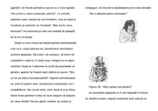 agenţiei, îşi freacă palmele şi spune cu o voce agitată:
"Am primit o mare comandă, şefule!", în schimb,

vicleşuguri, că vrea să ne păcălească şi am avea senzaţia

"Am o afacere pentru dumneata "

chelnerul care, înainte de ora închiderii, vine ia masă şi
frecându-şi palmele ne întreabă: "Mai doriţi ceva,
domnule?" ne comunică pe cale non-verbală că aşteaptă
de la noi un bacşiş.
Viteza cu care cineva îşi freacă palmele semnalizează
ci ne va fi , după pă re rea sa, bene fi cia rul rezultatelo r
pozitive aşteptate. Să zicem, de exemplu, că dorim să
cumpărăm o casă şi, în acest scop, mergem la un agent
imobiliar. După ce îi descriem la ce fel de proprietate ne
gândim, agentul îşi freacă rapid mâinile şi spune: "Ştiu
un loc pe placul dumneavoastră!". Agentul semnalizează
că, potri vit pă reri i sal e, bene fi cia rul rezu ltatelo r va fi
cumpărătorul. Dar ce am simţi, oare, dacă el şi-ar freca
foarte încet palmele în timp ce ne-ar asigura că dispune
d e ca s a i d e a l ă ? N e -a m g â n d i i me d i a t că u mb l ă cu

Fi gur a 38. "Ab ia aş te pt să pl ecă m! "
că rezultatele aşteptate ar fi mai degrabă în folosul

lui. decât al nostru. Agenţii comerciali sunt instruiţi ca

 