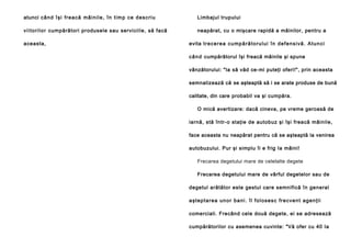 atunci c â n d î ş i f r e a că mâ i n i l e , î n t i m p c e d e s c ri u

Limbajul trupului

v i i t o ri l o r cumpărători produsele sau serviciile, să facă

neapărat, cu o mişcare rapidă a mâinilor, pentru a

aceasta,

evita t r e c e r e a c u mp ă r ă t o r u l u i î n d e f e n s i vă . A t u n c i
c â n d cumpărătorul îşi freacă mâinile şi spune
vânzătorului: "Ia să văd ce-mi puteţi oferi!", prin aceasta
semnalizează că se aşteaptă să i se arate produse de bună
calitate, din care probabil va şi cumpăra.
O mică avertizare: dacă cineva, pe vreme geroasă de
iarnă, stă într-o staţie de autobuz şi îşi freacă mâinile,
face aceasta nu neapărat pentru că se aşteaptă la venirea
autobuzului. Pur şi simplu îi e frig Ia mâini!
Frecarea degetului mare de celelalte degete
Frecarea degetului mare de vârful degetelor sau de
degetul arătător este gestul care semnifică în general
a şt e p t a r e a u n o r b a n i . îl fo l o s e s c fr e c ve n t a g e n ţi i
comerciali. Frecând cele două degete, ei se adresează
cumpărătorilor cu asemenea cuvinte: "Vă ofer cu 40 Ia

 