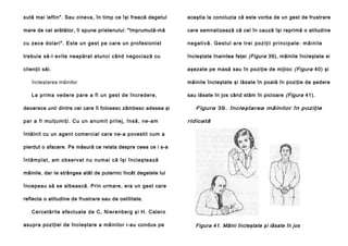 sută mai ieftin". Sau cineva, în timp ce îşi freacă degetul

aceştia la concluzia că este vorba de un gest de frustrare

mare de cel arătător, îi spune prietenului: "împrumută-mă

care semnalizează că cel în cauză îşi reprimă o atitudine

cu zece dolari". Este un gest pe care un profesionist

n e g a t i v ă . Ge st u l a re t re i p o zi ţi i p ri n ci p a l e : m â i n i l e

trebuie să-l evite neapărat atunci când negociază cu

încleştate înaintea feţei (Figura 39), mâinile încleştate si

clienţii săi.

aşezate pe masă sau în poziţie de mijloc (Figura 40) şi

încleştarea mâinilor

mâinile încleştate şi lăsate în poală în poziţie de şedere

La prima vede re pa re a fi un gest de în crede re,

sau lăsate în jos când stăm în picioare (Figura 41).

deoarece unii dintre cei care îl folosesc zâmbesc adesea şi
p a r a fi mu l ţu mi ţi . C u u n an u mi t pri le j , în să , n e -am

Figura 39. încleştarea mâinilor în poziţie
ridicată

întâlnit cu un agent comercial care ne-a povestit cum a
pierdut o afacere. Pe măsură ce relata despre ceea ce i s-a
întâmpla t, am obse rvat nu nu mai că îşi încleşte ază
mâinile, dar Ie strângea atât de puternic încât degetele lui
începeau să se albească. Prin urmare, era un gest care
reflecta o atitudine de frustrare sau de ostilitate.
Cercetările efectuate de C, Nierenberg şi H. Calero
asupra poziţiei de încleştare a mâinilor i-au condus pe

Figura 41. Mâini încleştate ş i lăsate în jos

 