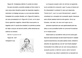 Figura 40. încleştarea mâinilor în poliţie de mijloc
Se pare că există o anumită corelaţie şi între nivelul 'a

La înce putul ace stei c ă r ţ i a m a f i r m a t c ă gesturile,
ca şi cuvintele d i n p r o p o z i ţ i i , a p a r î n g rup şi trebu ie să

care mana este ridicată şi gradul de dispoziţie negată a

fie interpretate în contextul în care sunt observate.

individului: te înţelegi mai greu cu unul care ţine mâinile

" C o i f u l - t u r n " , c u m l - a n u m i t B i r d w h i s t e l l , poate fi

încleştate într-o poziţie ridicată, ca în Figura 39, decât cu

considerat ca o e xce pţie de la acea stă re g ul ă , de o a re ce

cel care procedează ca în Figura 40. Şi aici, ca în cazul

e ste utilizat adesea izolat de alte ge sturi . De el se

tuturor gesturilor negative, trebuie făcut ceva pentru ca

folo se sc, ma i ale s, cei c a r e s u n t s i g u r i p e e i ,

degetele celui în cauză să se desfacă, iar palmele şi partea

persoane superioare sau care gesticulează puţin sau

din faţă a corpului să devină vizibile, altfel atitudinea sa

deloc şi care procedând astfel ne comunică încrederea

ostilă se va menţine.

lor în forţele proprii.

Mâinile în poziţie de coif

Figura 42. Coif
îndreptat în sus

Ob se rva ţi ile şi ce rce tă rile mele pri vind ace st gest
fascinant demonstrează că este folosit frecvent în relaţiile
superior/subordonat şi că poate apărea izolat, indicând o
atitudine de siguranţă sau una de "sunt foarte deştept".
Conducătorii de unităţi sunt cei care recurg adesea la
această poziţie a mâinilor atunci când transmit
in stru cţi u ni sau sfa tu ri sub a l te rni l o r şi de o se bi t d e

 