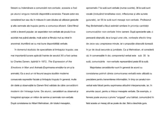 folosirii cu îndemânare a comunicării non-verbale; aceasta a fost

aproximativ 7 la sută sunt verbale (numai cuvinte), 38 la sută sunt

pe atunci singura metodă disponibilă a ecranului. Fiecare actor era

vocale (incluzând tonalitatea vocii, inflexiunea şi alte sunete

considerat bun sau rău în măsura în care izbutea să utilizeze gesturile

guturale), iar 55 la sută sunt mesaje non-verbale. Profesorul

şi alte semnale ale trupului pentru a comunica eficient. Când filmul

Ray Birdwhistell a făcut estimări similare în privinţa cantităţii

vorbit a devenit popular, iar aspectelor non-verbale ale jocului li s-a

comunicaţiilor non-verbale între oameni. După aprecierile sale, o

acordat mai puţină atenţie, mulţi actori ai filmului mut au intrat în

persoană obişnuită, de-a lungul unei zile, vorbeşte efectiv timp

anonimat, triumfând cei cu mai bune disponibilităţi verbale.

de zece sau unsprezece minute, iar o propoziţie obişnuită durează

în domeniul studiului de specialitate al limbajului trupului, cea

în jur de două secunde şi jumătate. Ca şi Mehrabian, el consideră

mai importantă lucrare apărută înainte de secolul XX a fost cartea

că, în conversaţiile în doi, componentul verbal este sub 35 la

lui Charles Darwin, tipărită în 1872, The Expression of the

sută, comunicările non-verbale reprezentând peste 65 la sută.

Emotions in Man and Animals (Exprimarea emoţiilor la om şi la

Majoritatea cercetătorilor sunt în general de acord cu

animale). Ea a avut un rol fecund asupra studiilor moderne

constatarea potrivit căreia comunicarea verbală este utilizată cu

consacrate expresiilor faciale şi limbajului trupului în general, multe

precădere pentru transmiterea informaţiilor, în timp ce canalul non-

din ideile şi observaţiile lui Darwin fiind validate de către cercetătorii

verbal este folosit pentru exprimarea atitudinii interpersonale, iar, în

moderni din întreaga lume. De atunci, cercetătorii au observat şi

anumite cazuri, pentru a înlocui mesajele verbale. De exemplu, o

înregistrat aproape un milion de semne şi semnale non-verbale.

femeie poate arunca o privire "ucigaşă" unui bărbat, comunicând în

După constatarea lui Albert Mehrabian, din totalul mesajelor,

felul acesta un mesaj cât se poate de clar, fără a deschide gura.

 