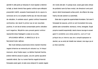aţintită în altă parte şi ridicarea în mod repetat a mâinilor

din multe alte ţări. în peisaj local, acest gest este utilizai

la faţă, şi dacă clientul face gestul coifului spre sfârşitul

de poliţistul care îşi face rondul, de directorul unei şcoli

prezentării mărfii, aceasta însemnează că el a ajuns la

atunci când traversează curtea şcolii, de ofiţerul de rang

concluzia că nu va cumpăra marfa sau că vrea să scape

înalt şi de alţi oameni cu autoritate.

de vânzător, în ambele cazuri, gestul coifului înseamnă

Este deci un gest de superioritate-încredere. Cel care îl

ce rti tu d in e ; da r da că în pri mul ca z el are re zu l ta te

foloseşte îşi expune, printr-un act inconştient de curaj,

pozitive, în cel de-al doilea consecinţele pentru vânzător

părţile sale vulnerabile: stomacul, inima, beregata. După

s u n t n e g a ti ve . M i ş că ri l e ca re p re ce d g e st u l c o i f u l u i

propria noastră experienţă, dacă cineva recurge la acest

reprezintă cheia înţelegerii a ceea ce va urma.

g e st în con d i ţii l e u nu i stre s pu te rn i c, cu m ar fi cel

APUCAREA MÂINII, A BRAŢULUI ŞI A
ÎNCHEIETURII MÂINII
Mai mulţi bărbaţi proeminenţi dintre membrii familiei
regale britanice se remarcă prin obiceiul ca, în timpul
mersului, să-şi înalţe capul, cu bărbia împinsă înainte,
ţinând mâinile aduse la spate, una din palme apucând
cealaltă mână. Dar nu numai familia regală britanică
foloseşte acest gest; el este ceva obişnuit în casele regale

p ril e j ui t de un in te rviu sau de o si mp lă aşte p ta re l a
dentist, se va simţi de îndată mai relaxat, mai sigur pe el
şi chiar autoritar.

 