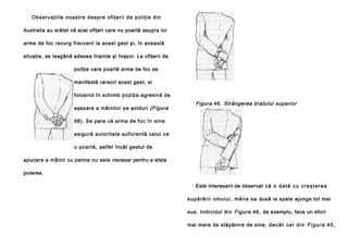 Ob se rva ţi i le no a stre d e sp re o fi ţe ri i d e p ol i ţi e d in
Australia au arătat că acei ofiţeri care nu poartă asupra lor
arme de foc recurg frecvent la acest gest şi, în această
situaţie, se leagănă adesea înainte şi înapoi. La ofiţerii de
poliţie care poartă arme de foc se
manifestă rareori acest gest, ei
folosind în schimb poziţia agresivă de
aşezare a mâinilor pe şolduri (Figura

Figura 46. Strângerea braţului superior

98). Se pare că arma de foc în sine
asigură autoritate suficientă celui ce
o poartă, astfel încât gestul de
apucare a mâinii cu palma nu este necesar pentru a etala
puterea.
Este interesant de observat c ă o d a t ă c u c r e ş t e r e a
s u p ă ră ri i o mu l u i , mâ n a s a dusă la spate ajunge tot mai
sus. Individul din Figura 46, de exemplu, face un efort
mai mare de stăpânire de sine, d e c â t c e l d i n F i g u r a 4 5 ,

 