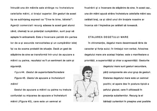 întrucât una din mâinile sale s t r â n g e n u î n c h e i e t u r a

f ru st ră ri i şi o încercare de stăpânire de sine. în acest caz.,

c e l e i l a l t e m â i n i , c i b r a ţ u l superior. Din gesturi de acest

una din mâini apucă strâns încheietura celeilalte mâini sau

tip se subînţeleg expresii ca " Ţ i n e - t e b i n e , b ă i e t e ! " .

celălalt braţ, ca şi cân d unul din braţele noastre ar

A g e n ţ i i c o m e r c i a l i r e c u r g adesea la acest gest atunci

încerca să -l împiedice pe celălalt să lovească.

când, chemaţi la un potenţial cump ără to r, su nt puşi să
aştepte în anticameră. Este o î n c e r c a r e p a l i d ă d i n p a r t e a

ETALAREA DEGETULUI MARE

l o r d e a - ş i a s c u n d e nervo zitatea şi un cump ără to r iste ţ

în chiromanţie, degetul mare desemnează tărie de

îşi va da sca ma probabil de situaţie. Dacă un gest de

caracter şi forţa eului; în limbajul non-verbal, folosirea

stăpânire de sine se tran sformă într-unu l de ap uca re a

degetului mare are acelaşi înţeles: este o manifestare a

mâinii cu pal ma , rezultatul va fi un sentiment de calm şi

priorităţii, a superiorităţii şi chiar a agresivităţii. Gesturile

siguranţă.

degetului mare sunt gesturi secundare,

Figura 44. Gestul de superioritate/încredere

părţi componente ale unui grup de gesturi.

Figura 45. Gestul de apucare a î nc heie tu rii

Etalarea degetului mare este un semnal

m âinii
Ge stu l de ap u ca re a mâi n ii cu pa l ma n u tre b ui e

pozitiv; el apare des în postura tipică a
şefului glacial, care îl utilizează în

confundat cu mişcarea de apucare a încheieturii

prezenţa subalternilor. Recurg la el

mâinii ( Fi gur a 4 5 ) , c a re e s te u n se mn a l a l

bărbaţii curtenitori în preajma unei posibile

 