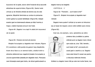 buzunarul de la spate, atunci când încearcă să-şi ascundă

degetul mare şi se leagănă.

atitudinea de s u p e ri o r i t a t e ( Fi gur a 4 9 ) . G e s tu l e s te

CAPITOLUL V

u ti l i za t şi d e femeile ahtiate să domine sau de cele

Figura 52. "Femeile!... sunt toate la fel!"

agresive. Mişcările feministe au condus la preluarea

Figura 51. Braţele încrucişate şi degetele mari

multor gesturi şi poziţii bărbăteşti (Figura 50). Adepţii
acestui gest se balansează adesea pe tălpi înainte şi
înapoi, creând impresia că sunt mai înalţi.

Figura 49. Degetul mare ieşit în afară din buzunarul
de la spate

ridicate
Degetul mare poate fi utilizat şi ca semn al ridicolului
sau al lipsei de respect, atunci când arătăm spre cineva

(Figura 52).
Acel so ţ, de exe mplu , care , aple când u-se că tre
prietenul său şi arătând cu palma

Figura 50. Femeie dornică să domine

strânsă pumn şi degetul mare ridicat

Braţele încrucişate cu degetele mari ridicate (Figura

spre soţia sa, zice; "Ştii, femeile...

51) constituie o altă poziţie de gesturi larg răspândite.

sunt toate la fel", provoacă prin

A ve m d e -a fa ce cu u n se mna l d u bl u , al că tu i t d in tr- o

acest gest o ceartă cu ca. Degetul

atitudine defensivă sau negativă (braţele încrucişate) şi

mare este folosit în acest caz pentru

una de superioritate {etalată prin degetele mari). Persoana

a ridiculiza nefericita femeie.

care foloseşte acest gest dublu, de obicei gesticulează cu

Arătatul cu degetul mare irită pe cele mai multe femei, mai

 