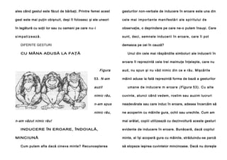 ales când gestul este făcut de bărbaţi. Printre femei acest

gesturilor non-verbale de inducere în eroare este una din

gest este mai puţin obişnuit, deşi îl folosesc şi ele uneori

cele mai importante manifestări ale spiritului de

în legătură cu soţii lor sau cu oameni pe care n u - i

observaţie, o deprindere pe care ne-o putem însuşi. Care

simpatizează.

sunt, deci , semnele indu ceri i în ero are , care îi pot

DIFERITE GESTURI

demasca pe cei în cauză?

CU MÂNA ADUSĂ LA FAŢĂ

Unul din cele mai răspândite simboluri ale inducerii în
eroare îl reprezintă cele trei maimuţe înţelepte, care nu

Figura
53. N-am

auzit

aud, nu spun şi nu văd nimic din ce e rău. Mişcările
mâinii aduse la fată reprezintă forma de bază a gesturilor
u ma n e d e i n d u c e re m e r o a r e (F igu ra 5 3 ). C u a l te

nimic râu,

cuvinte, atunci când vedem, rostim sau auzim lucruri

n-am spus

neadevărate sau care induc în eroare, adesea încercăm să

nimic rău,

ne acoperim cu mâinile gura, ochii sau urechile. Cum am

n-am văzut nimic rău!
INDUCERE ÎN EROARE, ÎNDOIALĂ,
MINCIUNĂ
Cum putem afla dacă cineva minte? Recunoaşterea

mai arătat, copiii utilizează cu dezinvoltură aceste gesturi
evidente de inducere în eroare. Bunăoară, dacă copilul
minte, el îşi acoperă gura cu mâinile, străduindu-se parcă
să stopeze ieşirea cuvintelor mincinoase. Dacă nu doreşte

 