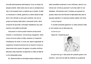 să audă admonestarea părintească, el pur şi simplu îşi

către cercetători americani a unor infirmiere, cărora li s-a

astupă urechile. Când vede ceva la care nu doreşte să se

ind ica t să-i min tă pe pacien ţi în p rivi nţa stă rii lo r de

uite, el îşi acoperă ochii cu mâinile sau cu braţul. O dată

sănătate. Infirmierele care îi minţeau pe pacienţi îşi

cu înaintarea în vârstă, gesturile cu mâna adusă la faţă

puneau mâna mult mai frecvent ia faţă decât cele care Ie

devin mai rafinate şi mai puţin evidente, dar ele se

spuneau adevărul, în cuprinsul acestui capitol vom trece

produc de fiecare dată când o persoană minte, când

Limbajul trupului

încearcă să ascundă o afirmaţie înşelătoare sau este

în revistă variantele gesturilor cu mâna adusă la faţă

martorul unei astfel de afirmaţii.
In ducere a în ero are poate însemn a strecu ra rea
îndoielii, a incertitudinii, minciună sau exagerare. Dacă

şi vom analiza cum şi când apar ele.
Acoperirea gurii

Figura 54. Acoperirea gurii

ci neva îşi du ce mâna Ia faţă, a cea sta nu înseamnă
întotdeauna că minte, în orice caz, faptul sugerează că
respectivul încearcă eventual să ne inducă în eroare şi
observarea altor grupuri de gesturi ne poate confirma
bănuiala. Este important ca gesturile cu mâna la faţă să
nu fie interpretate izolat.
Dr, Desmond Morris aminteşte despre testarea de

A c o p e r i r e a g u r i i face parte din puţinele g e s t u r i a l e
a d u l ţ i l o r , care sunt tot atât de evidente ca şi gesturile

 