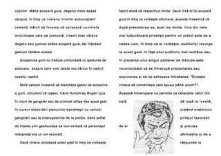 copiilor. Mâna acope ră gura, degetul mare apasă

faptul arată că respectivul minte. Dacă însă el îşi acoperă

obrazul, în timp c e c r e i e r u l t r i m i t e subconştient

gura în timp ce vorbeşte altcineva, aceasta înseamnă că

comenzi m â i n i i să î n c e r ce să o p r e a s c ă c u v i n t e l e

după presimţirea sa, acel ins minte. Una din cele

m i n ci n o a se ca r e se pronunţă. Uneori doar c â t e v a

mai tulburătoare privelişti pentru un orator este de a

d e g e t e s a u pumnul strâns acoperă gura, dar înţelesul

vedea cum, în timp ce el vorbeşte, auditoriu! recurge

gestului rămâne acelaşi.

la acest gest. In faţa unui auditoriu mai restrâns sau

Acoperirea gurii nu trebuie confundată cu gesturile de

în prezenţa unui singur partener de discuţie este

evaluare, despre care vom relata mai târziu în cadrul

recomandabil să se întrerupă prezentarea sau

acestui capitol.

expunerea şi să se adreseze întrebarea: "Doreşte

Mulţi oameni încearcă să mascheze gestul de acoperire

cineva să comenteze cele spuse până acum?".

a gurii, simulând că tuşesc. Când Humphrey Bogart juca

Această întrerupere va permite ca obiecţiile celor di n

în roluri de gangster sau de criminal utiliza des acest gest

s al ă

s ă ia s ă l a iv ea l ă,

în cursul elaborării planurilor banditeşti cu ceilalţi

c re ân d o r a to ru l u i

gangsteri sau la interogatoriile de la poliţie, dând astfel

p r i l e j ul favorabil

de înţeles prin gesticulaţia sa non-verbală că personajul
interpretat era un om necinstit.
Dacă cineva utilizează acest gest în timp ce vorbeşte,

de a-

şi preciza
afirmaţiile şi de a
răspunde la

 