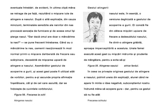 eventuale întrebări. de evident, în ultima clipă mâna

Gestul atingerii

se retrage de pe faţă, rezultând o mişcare iute de

nasului este, în esenţă, o

atingere a nasului. După o altă explicaţie, din cauza

versiune deghiz ată a ges tului de

minciunii, terminalele sensibile ale nervilor din nas

ac o p er i re a gu ri i . E l constă fie

provoacă senzaţia de furnicare şi de aceea omul îşi

din câteva m i ş c ă ri u ş o a r e d e

şterge nasul. "Dar dacă omul are doar o mâncărime

frecare a dedesubtului nasului,

la nas?" — se pune frecvent întrebarea. Când au o

fie dintr-o atingere grăbită,

mânc ărime la nas, oamenii reacţionează în mod

aproap e im p e r c e p ti b i l ă a acestuia. Unele femei

n o r m a l p r i n t r - o mi ş c a re d e l i be ra tă d e fr ec a r e s a u

execută acest gest cu m i ş c ă r i m ă r u n t e ş i prudente

scărpinare, deosebită de mişcarea uşoară de

de mângâiere, pentru a evita să-şi

strice fardul.

atingere a nasului. As emănător gestului de

Figura 55. Atingerea nasului

ac operire a gurii, şi acest gest poate fi utilizat atât

în ceea ce priveşte originea gestului de atingere

de vorbitor, pentru a-şi ascunde propria afirmaţie

a nasului, potrivit uneia din explicaţii, alunei când ne

înşelătoare, cât şi de cel care ascultă, dar se

apare în minte o idee negativă, subconştientul nostru

îndoieşte de cuvintele vorbitorului.

îndrumă mâna să acopere gura - dar, pentru ca gestul

Figura 56. Frecarea la ochi
Atingerea nasului

să nu fie atât
Frecarea ochiului

 
