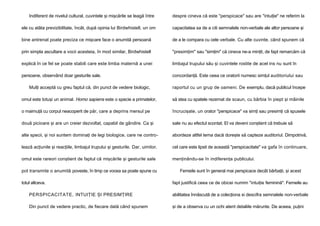 Indiferent de nivelul cultural, cuvintele şi mişcările se leagă între

despre cineva că este "perspicace" sau are "intuiţie" ne referim la

ele cu atâta previzibilitate, încât, după opinia lui Birdwhistell, un om

capacitatea sa de a citi semnalele non-verbale ale altor persoane şi

bine antrenat poate preciza ce mişcare face o anumită persoană

de a le compara cu cele verbale. Cu alte cuvinte, când spunem că

prin simpla ascultare a vocii acesteia, în mod similar, Birdwhistell

"presimţim" sau "simţim" că cineva ne-a minţit, de fapt remarcăm că

explică în ce fel se poate stabili care este limba maternă a unei

limbajul trupului său şi cuvintele rostite de acel ins nu sunt în

persoane, observând doar gesturile sale.

concordanţă. Este ceea ce oratorii numesc simţul auditoriului sau

Mulţi acceptă cu greu faptul că, din punct de vedere biologic,

raportul cu un grup de oameni. De exemplu, dacă publicul începe

omul este totuşi un animal. Homo sapiens este o specie a primatelor,

să stea cu spatele rezemat de scaun, cu bărbia în piept şi mâinile

o maimuţă cu corpul neacoperit de păr, care a deprins mersul pe

încrucişate, un orator "perspicace" va simţi sau presimţi că spusele

două picioare şi are un creier dezvoltat, capabil de gândire. Ca şi

sale nu au efectul scontat. El va deveni conştient că trebuie să

alte specii, şi noi suntem dominaţi de legi biologice, care ne contro-

abordeze altfel tema dacă doreşte să capteze auditoriul. Dimpotrivă,

lează acţiunile şi reacţiile, limbajul trupului şi gesturile. Dar, uimitor,

cel care este lipsit de această "perspicacitate" va gafa în continuare,

omul este rareori conştient de faptul că mişcările şi gesturile sale

menţinându-se în indiferenţa publicului.

pot transmite o anumită poveste, în timp ce vocea sa poate spune cu
totul altceva.

Femeile sunt în general mai perspicace decât bărbaţii, şi acest
fapt justifică ceea ce de obicei numim "intuiţie feminină". Femeile au

PERSPICACITATE, INTUIŢIE ŞI PRESIMŢIRE

abilitatea înnăscută de a colecţiona si descifra semnalele non-verbale

Din punct de vedere practic, de fiecare dată când spunem

şi de a observa cu un ochi atent detaliile mărunte. De aceea, puţini

 