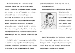 "M - am v ă z u t n i m i c rău" — spune maimuţa

pentru a sugera făţărnicia, dar, în viaţa reală, apar rar.

înţeleaptă, şi acest gest e s t e di r i j a t d e c r e i e r

Frecarea urechilor

pentru a îndepărta inducerea în eroare, îndoiala

De fapt este o încercare a ascultătorului de "a nu auzi

s a u m i n c i u n a pe care le "vede", sau de a evita să-l

răul", încercând să

privească în fa ţă p e cel că ru i a î i s p u n e o

blocheze cuvintele prin

m i n c i u n ă . B ă r b a ţ i i d e r e g u l ă î ş i freacă oc hii

aşezarea mâinii în jurul

vigur os şi d a c ă t r a g o m i n c i u n ă zdravănă privesc

sau deasupra urechilor.

adesea în altă parte, de obic ei în jos. Femeile

Este o versiune adultă

utilizea ză o mişc are măruntă, t a n d r ă d e f r e c a r e

mai rafinată a gestului

de desubtul o chilo r, pen tru că, prob abil , p rin ed uca ţi e,

copilului care îşi astupă

evită mişcările robuste sau nu doresc să-şi strice fardul. Şi

cu

ele evită privirea celor care le ascultă, ridicând ochii spre
tavan.
"A minţi fără ruşine" — este o expresie răspândită. Ea

ure chi (vâ rful de getulu i este rotit în ain te şi înapo i în
interiorul urechilor), tragerea lobului urechii sau

se referă la un grup de gesturi: măsele încleştate şi

împingerea înainte a întregii urechi pentru a astupa gaura

zâmbet fals, combinate cu gestul frecării la ochi şi privi tul

u re chi i . A ce st ul ti m ge st în sea mn ă că re sp e cti vu l a

în altă parte. Ele sunt utilizate de actorii de cinema

ascultat destul şi acum ar dori să vorbească.

 