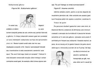 Scărpinarea gâtului

aşa: "Eu pot înţelege ce simţiţi dumneavoastră".

Figura 58. Scărpinatul gâtului

Figura 57. frecarea urechilor
mâinile ambele urechi, pentru a se ţine departe de
mustrările părinţilor săi. Alte variante ale acestui gest
su n t fre ca re a p ă rţii di n sp a te a u re ch i lo r, sco bi re a în
Trasul de guler

în acest caz,
arătător al mâinii

degetul
cu care

scriem scarpină partea de sub ureche sau partea l a t e r a l ă
a g â t u l u i , î n timpul observării acestui gest am constatat
un lucru in te re san t: scăr p i n a t u l s e f a c e d e a p r o x i m a t i v
c i n c i o r i . Rareori acest număr este mai mic sau
depăşeşte a c e a s t ă c i f r ă . G e s t u l semnalează îndoială
sau incertitudine si este caracteristic oamenilor care
spun: "Nu sunt încă sigur dacă voi accepta". Trebuie în
mod d e o se b i t r e m a r c a t ă s i t u a ţ i a câ n d l i mb a j u l v e r b a l
contrazice acest gest, de exemplu când cineva spune cam

Pe parcursul studierii gesturilor celor care mint, dr.
Desmond Morris a observat că afirmarea unei minciuni
creează o senzaţie de furnicătură în ţesuturile faciale
s e n si b i l e şi î n ce l e a l e g â t u l u i , s e n z a ţ i e ca re p o a l e fi
anihilată prin frecare sau scărpinat. Aceasta explică, se
pare, de ce recurg unii la gestul trasului de guler atunci
când spun o minciună şi se tem că vor fi prinşi. De fapt,
ca efect al minciunii se
adună o cantitate de
transpiraţie pe gât, mai
ales când cel în cauză îşi

 