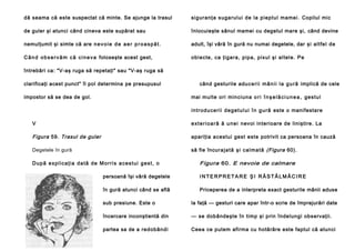 dă seama că este suspectat că minte. Se ajunge la trasul

si guranţa suga rului de la pi eptul mame i. Copilul mic

de guler şi atunci când cineva este supărat sau

înlocuieşte sânul mamei cu degetul mare şi, când devine

nemulţumit şi simte că are n e v o i e d e a e r p r o a s p ă t .

adult, îşi vâră în gură nu numai degetele, dar şi altfe l de

C â n d o b s e r v ă m c ă c i n e v a foloseşte acest gest,

obi ecte , ca ţiga ra, pipa , pixul şi al tel e. Pe

întrebări ca: "V-aş ruga să repetaţi" sau "V-aş ruga să
clarificaţi acest punct" îl pol determina pe presupusul
impostor să se dea de gol.

când gesturile adu c e r i i m â n i i l a g u r ă implică de cele
mai multe ori min ciun a o r i î n ş e l ă c i u n e a , g e s tu l
i n tr o d u ce ri i d e g e t u l u i î n g u ră este o manifestare

V

e x t e r i o a r ă ă u n e i nevoi interioare de liniştire. La

Figura 59. Trasul de guler

apariţia acestui gest este potrivit ca persoana în cauză

Degetele în gură

să fie încur a j a t ă ş i c a l m a t ă (Figura 60).

După explicaţia dată de Morris acestui gest, o

Figura 60. E nevoie de calmare

persoană îşi vâră degetele

INTERPRETARE ŞI RĂSTĂLMĂCIRE

în gură atunci când se află

Priceperea de a interpreta exact gesturile mânii aduse

sub presiune. Este o

la faţă — gesturi care apar într-o scrie de împrejurări date

încercare inconştientă din

— se dobândeşte în timp şi prin îndelungi observaţii.

partea sa de a red obân di

Ceea ce putem afirma cu hotărâre este faptul că atunci

 