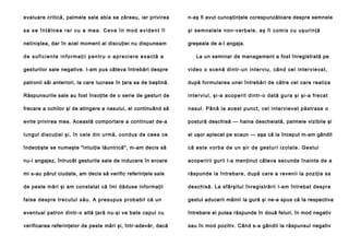 evaluare critică, palmele sale abia se zăreau, iar privirea

n-aş fi avut cunoştinţele corespunzătoare despre semnele

sa se întâlnea rar cu a mea. Ceva în mod evident îl

şi se mn a l e l e n o n -v e rb a l e , a ş fi co m i s c u u ş u ri n ţă

neliniştea, dar în acel moment al discuţiei nu dispuneam

greşeala de a-l angaja.

de suficiente informaţii pentru o apreciere exactă a

La un seminar de management a fost înregistrată pe

gesturilor sale negative. I-am pus câteva întrebări despre

vi de o o sce n ă d in tr- un in te rviu , câ nd ce l i n te rvie va t,

patronii săi anteriori, la care lucrase în ţara sa de baştină.

după formularea unei întrebări de către cel care realiza

Răspunsurile sale au fost însoţite de o serie de gesturi de

in te rvi ul, şi -a a cope rit din tr-o dată gu ra şi şi-a frecat

frecare a ochilor şi de atingere a nasului, el continuând să

nasul. Până la acest punct, cel intervievat păstrase o

evite privirea mea. Această comportare a continuat de-a

postură deschisă — haina descheiată, palmele vizibile şi

lungul discuţiei şi, în cele din urmă, condus de ceea ce

el uşor aplecat pe scaun — aşa că la început m-am gândit

îndeobşte se numeşte "intuiţie lăuntrică", m-am decis să

că e ste vo rb a d e un şi r de ge stu ri i zol a te . Ge stu l

nu-l angajez, întrucât gesturile sale de inducere în eroare

acoperirii gurii l-a menţinut câteva secunde înainte de a

mi s-au părut ciudate, am decis să verific referinţele sale

răspunde la întrebare, după care a revenii la poziţia sa

de peste mări şi am constatat că îmi dăduse informaţii

deschisă. La sfârşitul înregistrării l-am întrebat despre

false despre trecutul său. A presupus probabil că un

gestul aducerii mâinii la gură şi ne-a spus că la respectiva

eventual patron dintr-o altă ţară nu-şi va bate capul cu

întrebare el putea răspunde în două feluri, în mod negativ

verificarea referinţelor de peste mări şi, într-adevăr, dacă

sau în mod pozitiv. Când s-a gândit la răspunsul negativ

 