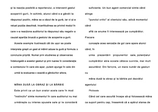 şi la reacţia posibilă a reporterului, a intervenit gestul
a co p e ri r i i g u ri i , î n s ch i m b , a t u n c i câ n d s -a g â n d i i l a

su fi ci e n te . U n b u n a g e n t co me r ci a l si mt e câ n d
a ti n g e

răspunsul pozitiv, mâna sa a căzut de la gură, iar ci şi-a
reluat poziţia deschisă. Incertitudinea sa privind modul în

" p u n ct u l c ri t i c" a l cl i e n t u l u i să u , a d i că mo me n tu l
când

care v-a reacţiona auditoriul la răspunsul său negativ a
cauzat apariţia bruscă a gestului de acoperire a gurii.

află ce anume îl interesează pe cumpărător.
Fiecare

Aceste exemple ilustrează cât de uşor se poate
interpreta greşit un gest al mâinii aduse la gură şi formula o

cunoaşte acea senzaţie de gol care apare atunci
când, în

concluzie pripită. Numai prin studierea şi observarea

u r ma

îndelungată a acestor gesturi şi prin luarea în consideraţie

cumpărător abia scoate câteva cuvinte, mai mult

a contextului în care ele apar, putem ajunge în cele din

ascultând. Din fericire, un mare număr de gesturi

urmă la evaluarea c exactă a gândurilor altora.

p re ze n tă ri i

p r o p u n e ri l o r

s a l e , p o te n ţi a l u l

cu
mâ n a d u s ă l a o b ra z şi l a b ă rb i e p o t d e zvă l u i

MÂNA DUSĂ LA OBRAZ ŞI LA BĂRBIE

agentului

Este privit ca un bun orator acela care în mod

Plictiseala

"insti ncti v" si mte mo men tu l în ca re aud itori ul nu mai

Câ n d cel ca re ascu l tă în ce p e să -şi fol o se a scă mâ n a

urmăreşte cu interes spusele sale şi Ie consideră

ca su p o rt p e n tru cap , în se a mn ă că a ap ă ru t sta re a d e

 