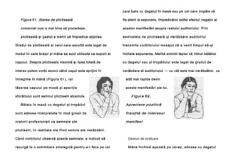 care bate cu degetul în masă sau pe cel care tropăie să

Figura 61. Starea de plictiseală

fie atent la expunere, împiedicând astfel efectul negativ al

comercial cum e mai bine să procedeze.

acestor manifestări asupra restului auditoriului. P ri n

plictiseală şi gestul e menit să împiedice aţipirea.

se mn al e le de pl i cti se a l ă şi ne ră b da re a u di to ri u l

Gradul de plictiseală al celui care ascultă este legat de

transmite vorbitorului mesajul că a venit timpul să-şi

modul în care braţul şi mâna sa sunt utilizate ca suport al

încheie expunerea. Merită amintit faptul că ritmul bătăilor

capului. Despre plictiseala maximă şi lipsa totală de

cu degetul sau al tropăitului este legat de gradul de

interes putem vorbi atunci când capul este sprijini în

nerăbdare al auditoriului — cu cât este mai nerăbdător, cu

întregime în mână (F igu ra 6 1 ), i a r

atât mai rapide devin

l ă sa r e a c a p u l u i p e m a să şi a p a ri ţi a

aceste manifestări ale lui.

sforăitului sunt semnul plictiselii absolute.
Bătaia în masă cu degetul şi tropăitul

Figura 62.
Apreciere pozitivă

sunt adesea interpretate în mod greşit de

însoţită de interesul

oratorii profesionişti ca semnale ale

manifest

plictiselii, în realitate ele fiind semne ale nerăbdării.
Când vorbitorul observă aceste semnale, e indicat să

Gesturi de evaluare

recurgă la o schimbare strategică pentru a-l face pe cel

Mâna închisă aşezată pe obraz, adesea cu degetul

 