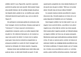 arătător aţintit în sus (Figura 62), exprimă o apreciere

uşoară pentru preşedinte de a trezi atenţia fiecăruia ar fi

pozitivă din partea celui care ascultă. Când acesta începe

să spună ceva de genul următor: "Mă bucur că sunteţi

să-şi piardă interesul, dar din politeţe doreşte să pară pe

atenţi, întrucât vreau să vă pun câteva întrebări".

mai departe atent, poziţia lui se. va modifica uşor, palma

Cu aceasta read uce atenţia a scu ltători lor asup ra

inferioară devenind suport pentru cap, cum se vede din

discursului său, întrucât aceştia se vor teme că nu vor

Figura 61.

putea răspunde la întrebările ce le vor fi adresate.

Am participai la numeroase şedinţe de conducere unde

Dacă dege tu l ară tă to r lip it de faţă arată în su s, iar

tineri manageri, dornici de afirmare, foloseau acest gest a l

d e g e t u l m a r e s p r i j i n ă b ă r b i a , a s c u l t ă t o r u l a r e p ă re r i

" i n t e r e s u l u i " î n t i m p u l e xp u n e ri i p l i c t i s i t o a r e a

negative sau critice faţă de vorbitor sau tema expusă.

preşedintelui companiei, pentru a-şi arăta respectul faţă

Când aceste păreri negative persistă, se întâmplă adesea

de şeful lor. Din nefericire însă pentru ei, din moment ce

ca d e ge tu l a ră tă to r să fre ce sa u să ap e se pl e o ap e l e .

capul este sprijini de mână, în oricare mod ar apărea

Menţinerea acestui gest arată păstrarea aceleiaşi atitudini

acest gest, farsa devine evidentă şi preşedintele va

critice. El este un semnal pentru vorbitor că trebuie să

presupune probabil ca o parte din tinerii manageri sunt

acţioneze imediat: sau recâştigă atenţia ascultătorului sau

nesinceri şi utilizează, din interes meschin, linguşirea.

îşi încheie cuvântarea. O mişcare simplă, cum ar fi aceea

Interesul sincer este manifestat atunci când mâna este
pusă pe obraz, nu când este folosită ca suport. O cale

de a înmâna ceva ascultătorului pentru a-i schimba
poziţia, poate modifica atitudinea acestuia. Acest gest

 