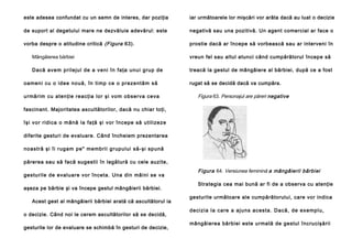 este adesea confundat cu un semn de interes, dar poziţia

iar următoarele lor mişcări vor arăta dacă au luat o decizie

de suport al degetului mare ne dezvăluie adevărul: este

negativă sau una pozitivă. Un agent comercial ar face o

vorba despre o atitudine critică (Figura 63).

prostie dacă ar începe să vorbească sau ar interveni în

Mângâierea bărbiei

vreun fel sau altul atunci când cumpărătorul începe să

Dacă ave m prileju l de a veni în faţa unu i gru p de

treacă la gestul de mângâiere al bărbiei, după ce a fost

oa meni cu o id ee nou ă, în ti mp ce o preze ntăm să
u rmă rim cu a ten ţi e re acţia lor şi vo m observa ceva

rugat să se decidă dacă va cumpăra.

Figura 63. Personajul are păreri negative

fascinant. Majoritatea ascultătorilor, dacă nu chiar toţi,
îşi vor ridi ca o mână la fa ţă şi vor începe să u tili zeze
diferite gesturi de evaluare. Când încheiem prezentarea
no astră şi îi ruga m pe" memb rii g rupu lui să-şi sp ună
părerea sau să facă sugestii în legătură cu cele auzite,
gesturile de evaluare vor înceta. Una din mâini se va
aşeza pe bărbie şi va începe gestul mângâierii bărbiei.
Acest gest al mângâierii bărbiei arată că ascultătorul ia
o decizie. Când noi le cerem ascultătorilor să se decidă,
gesturile lor de evaluare se schimbă în gesturi de decizie,

Figura 64. Versiunea feminină a mângâierii bărbiei
Strategia cea mai bună ar fi de a observa cu atenţie
gesturile următoare ale cumpărătorului, care vor indica
d e ci zi a l a ca re a aj u n s a ce sta . D a că , d e e xe mp l u ,
mângâierea bărbiei este urmată de gestul încrucişării

 