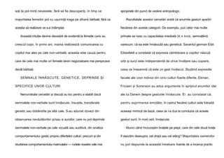 soţi îşi pot minţi nevestele, fără să fie descoperiţi, în timp ce
majoritatea femeilor pot cu uşurinţă trage pe sfoară bărbaţii, fără ca
aceştia să realizeze ce s-a întâmplat.
Această intuiţie devine deosebit de evidentă la femeile care au

apropriate din punct de vedere antropologic.
Rezultatele acestor cercetări arată că anumite gesturi aparţin
fiecăreia din aceste categorii. De exemplu, puii celor mai multe
primate se nasc cu capacitatea imediată DE A SUGE, semnalând,

crescut copii, în primii ani, mama realizează comunicarea cu

oarecum, că ea este înnăscută sau genetică. Savantul german Eibl-

copilul mai ales pe cale non-verbală; aceasta este cauza pentru

Eibesfeldt a constatat că expresia zâmbitoare a copiilor născuţi

care de cele mai multe ori femeile devin negociatoare mai perspicace

orbi şi surzi este independentă de orice învăţare sau copiere,

decât bărbaţii.

ceea ce înseamnă că este un gest înnăscut. Studiind expresiile

SEMNALE ÎNNĂSCUTE, GENETICE, DEPRINSE ŞI
SPECIFICE UNOR CULTURI
Nenumărate cercetări şi discuţii au loc pentru a stabili dacă

faciale ale unor indivizi din cinci culturi foarte diferite, Ekman,
Fricsen şi Sorenson au adus argumente în sprijinul anumitor idei
ale lui Darwin despre gesturile înnăscute. Ei au constatat că,

semnalele non-verbale sunt înnăscute, însuşite, transferate

pentru exprimarea emoţiilor, în cadrul fiecărei culturi este folosită

genetic sau dobândite pe altă cale. S-au adunat dovezi din

aceeaşi mimică de bază, ceea ce i-a dus la concluzia că aceste

observarea nevăzătorilor şi/sau a surzilor, care nu pot deprinde

gesturi sunt, în mod cert, înnăscute.

semnalele non-verbale pe cale vizuală sau auditivă, din analiza

Atunci când încrucişăm braţele pe piept, care din cele două braţe

comportamentului gestic propriu diferitelor culturi, precum şi din

îl aşezăm deasupra, cel drept sau cel stâng? Majoritatea oamenilor

studierea comportamentului maimuţelor — rudele noastre cele mai

nu pot răspunde la această întrebare înainte de a încerca practic

 