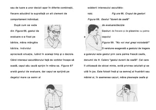 sau de luare a unor decizii apar în diferite combinaţii,

sc ă d e ri i i n te re s u l u i a sc u l t ă t o -

f i e c a r e a d u c â n d l a s u p r a f a ţ ă u n a l t c l e me n t d e

rului.

comportament individual.

F i g u r a 6 8 . G e s t u l "durerii de ceafă"
de evaluare/decizie

După cum se vede
d i n Figura 66, gestu l de
e valua re s - a f i x a t p e

Fig ura 66. Crupul de gesturi

G e s t u r i de frecare şi de p l e s n i r e cu palma
a

capului

bărbie, mâna mângâie

F i g u r a 6 9 . " N u v o i m a i greşi niciodată!"

bărbia. Individul

O versiune exagerată a gestului de tragere

a p r e c i a z ă s i t u a ţ i a , l u â n d î n acelaşi timp şi o decizie.

a gulerului e ste ge stu l pri n ca re pa l ma fre a că ce a fa ,

Când interesul ascultătorului faţă de vorbitor începe să

d e nu mi i de H. Calero "gestul durerii de ceafă". Cel care

scadă, capul său ca ută sp riji n în mân a sa . F i g u r a 6 7

îl utilizează de obicei minte, evită privirea celuilalt şi se

a r a t ă g e s t u l d e evaluare, dar capul se sprijină p e

uită în jos. Este folosit însă şi ca semna] al frustrării sau

degetul mare ca semn al

mâniei si, în asemenea cazuri, mâna plesneşte ceafa şi

 