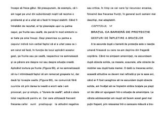 începe să frece gâtul. Să presupunem, de exemplu, că l-

sau critice, în t i m p c e c e i c a r e î ş i r e c u n o s c eroarea,

am rugat pe unul din subordonaţii noştri să rezolve o

folosind des frecarea frunţii, în general sunt oameni mai

problemă şi el a uitat să o facă în timpul stabilit. Când îl

deschişi, mai adaptabili.

întrebăm de rezultat, el îşi plesneşte uşor cu palma

CAPITOLUL VI

capul, pe frunte sau ceafă, de parcă în mod simbolic s-

BRAŢUL CA BARIERĂ DE PROTECŢIE

ar bate pe sine în su şi . De şi p l e sn i rea cu pa l ma a

GESTURI DE ÎMPLETIRE A BRAŢELOR

ca p ul u i in d i că no n - verbal faptul că el a uitat ceea ce i-

A te ascunde după o barieră de protecţie este o reacţie

am cerut să facă, în funcţie de locul aplicării acestui

u mană fi rea scă cu care ne-am dep rin s din frage dă

gest, pe frunte sau pe ceafă, respectivul ne semnalează

copilărie. Când ne simţeam ameninţaţi, ne ascundeam

şi ce părere are despre noi sau despre situaţia creată.

după obiecte solide, ca mesele, scaunele, alte obiecte de

Aplicând lovitura pe frunte (Figura 69), el ne semnalizează

mobilier sau după fusta mamei. O dată cu trecerea anilor,

că nu-l intimidează faptul că am remarcat greşeala Iui, dar

această atitudine va deveni mai rafinată şi pe Ia sase ani,

dacă îş i l o ve ş te ce a fa (F igu ra 6 8 ), n e c o m u n i c ă f ă r ă

când ar fi fost caraghios să ne ascundem după obiecte

c u v i n t e c ă prin darea la iveală a erorii sale i-am

solide, am învăţat să ne împletim strâns braţele pe piept

provocat, pur şi simplu, o "durere de ceafă", adică o stare

ori de câte ori ajungeam într-o situaţie de ameninţare. La

to ta l n e pl ă cu tă p e n tru el . C ei care utilizează frecvent

vârsta adolescenţei am reuşit să facem acest gest mai

frecarea c e f e i

puţin frapant, prin relaxarea într-o oarecare măsură a bra -

sunt

predispuşi

l a atitudini negative

 