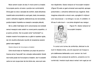 Mulţi oameni susţin că stau în mod curent cu braţele

mai răspândite. Gestul obişnuit al încrucişării braţelor

încrucişate pentru că este o poziţie mai confortabilă.

(Figura 70) este un gest universal care exprimă, aproape

Orice gest va crea o senzaţie de comfort, dacă atitudinea

pretutindeni, o atitudine defensivă sau negativă. Este

noastră este concordantă cu acel gest; dacă, de exemplu,

imaginea obişnuită a omului care, ajungând în mijlocul

avem o atitudine negativă, defensivă sau de nervozitate,

unor necunoscuţi — la mitinguri, la cozi, în cofetării, în

poziţia braţelor împletite ne creează o senzaţie plăcută,

lift sau în alte locuri — se simte stingherit sau nesigur.

Să nu uităm însă faptul că în comunicarea non-verbală
sensul mesajului este valabil nu numai pentru expeditor, ci

Figura 70 . Gestul obişnuit al
încrucişării braţelor

şi pentru primitor. Noi ne putem simţi "confortabil" cu
braţele noastre încrucişate sau cu gâtul si spatele rigide,
dar din studiile efectuate rezultă că receptarea acestor
gesturi este negativă.
Gestul obişnuit de încrucişare a braţelor
Cele două braţe se împletesc pe piept de parcă ar
încerca să se "ascundă" de o situaţie nefavorabilă. Există
mai multe poziţii de încrucişare a braţelor, dar în această
carte ne vom ocupa doar de trei dintre ele, care sunt cele

în cursul unui turneu de conferinţe, efectuat nu de
mult în Statele Unite, una din expuneri am început-o
prin defăimarea deliberată a u n o r o a m e n i d e î n a l t
prestigiu, bine cunoscuţi de a u di to ri u , p re zen ţi şi ei l a
c o n f e r i n ţ ă . I me d i a t d u p ă atacul verbal i-am rugat pe cei

 