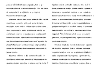 p rezenţi să rămână în a ceea şi po zi ţie , fă ră să -şi

lipsit de sens să continuăm pledoaria, chiar dacă în

m o d i f i c e g e s t u r i l e . S - a u amu za t cu to ţi i cân d am arătat

vorbe partenerul ar accepta spusele noastre. Fapt este că

că aproximativ 90 la sută dintre ei au recurs la

comunicarea non-verbală nu minte — cea verbală da.

încru cişare a bra ţe lor după

Scopul nostru în asemenea situaţii trebuie să fie acela de a

în cep ere a atacului meu verb al. Aceasta ara tă cla r că

încerca să aflăm ce anume a provocat gestul încrucişării

majoritatea oamenilor utilizează gestul braţelor

braţelor şi să-l determinăm pe cel în cauză să adopte o

încrucişate atunci când nu sunt de acord cu cele auzite.

poziţie mai receptivă. Să nu uităm: cât timp se păstrează

Mulţi vo rbi to ri nu au izb utit să comu nice me sajul lor

g e s t u l b ra ţ e l o r î n c r u c i şa t e s e m e n ţ i n e ş i a t i t u d i n e a

auditoriului, deoarece nu au observat la aceştia gestul

negativă. Atitudinile reprezintă cauza producerii

braţelor încrucişate. Oratorii experimentaţi ştiu că acest

gesturilor, iar prelungirea în timp a gesturilor forţează

gest demonstrează necesitatea folosirii unui "spărgător de

menţinerea atitudinii,

gheaţă" eficient, care să-i determine pe cei prezenţi Ia o

O metodă simplă, dar eficientă de demontare a poziţiei

poziţie mai receptivă şi să schimbe astfel şi atitudinea lor

de împletire a braţelor este să întindem persoanei

faţade vorbitor.

respective un pix, o carte sau un alt obiect, obligându-l

Dacă la o întâlnire în doi partenerul nostru îşi

a s t f e l s ă - ş i d e s f a c ă b ra ţ e l e p e n t r u a p ri m i o b i e c t u l .

încrucişează mâinile, este rezonabil să presupunem că am

Aceasta aduce după sine o postură şi o atitudine mai

spus ceva cu care respectivul nu este de acord şi deci ar fi

deschise. Rugămintea adresată unei persoane de a se

 