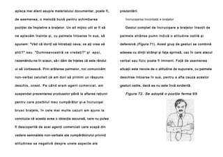 apleca mai atent asupra materialului documentar, poate fi ,

prezentării.

de ase mene a, o me tod ă bun ă pen tru schimbarea

încrucişarea încordată a braţelor

poziţiei de împletire a braţelor. Un alt mijloc util ar fi să

Gestul complet de încrucişare a braţelor însoţit de

ne aple căm îna inte şi , cu pal mel e în to arse în sus, să

p a l me l e st râ n s e p u m n i n d i că o a ti tu d i n e o st i l ă şi

spunem: "Văd că doriţi să întrebaţi ceva; ce aţi vrea să

defensivă (Figura 71). Acest grup de gesturi se combină

şt i ţ i ? " s a u " D u m n e a v o a s t r ă c e c r e d e ţ i ? " ş i a p o i ,

adesea cu dinţii strânşi şi faţa aprinsă, caz în care atacul

r ezemându-ne în scaun, să-i dăm de înţeles că este rândul

verb al sa u fi zi c poa te fi i minen t. Faţă de ase men ea

ui să vorbească. Prin arătarea palmelor, noi comunicăm

situaţii este nevoie de o atitudine de supunere, cu palmele

non-verbal celuilalt că am dori să primim un răspuns

deschise întoarse în sus, pentru a afla cauza acestor

de s c h i s , o n e s t . P e c â n d e r a m a g e n t c o m e r c i a l , a m

gesturi ostile, dacă ea nu este încă evidentă.

suspendat prezentarea produselor până la aflarea raţiunii
pentru care posi bilul meu cumpărător şi-a în cruci şai
brusc braţele, în cele mai multe cazuri am ajuns la
concluzia că acesta avea o obiecţie ascunsă, care nu putea
fi descoperită de acei agenţi comerciali care scapă din
vedere semnalele non-verbale ale cumpărătorului privind
a ti tu d i n e a sa n e g a t i vă d e s p re u n e l e a sp e ct e a l e

Figura 72. Se adoptă o poziţie ferma 9 9

 
