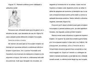 Figura 71. Palmele strânse pumn trădează o
atitudine ostilă

degetele şi încheieturile lor se albesc. Acest mod de
împletire a braţelor este răspândit printre cei aflaţi în
sălile de aşteptare ale doctorilor şi dentiştilor sau Ia cei
care urmează să zboare pentru prima dată cu avionul şi
aşteaptă decolarea acestuia. Gestul reflectă o atitudine
negativă, dominată (Figura 72).
Procurorii pot fi văzuţi utilizând acest gest al braţelor

Persoana care utilizează acest grup de gesturi arc o
atitudine de atac, spre deosebire de cea din Figura 70,
care a adoptat poziţia defensivă a braţelor încrucişate.
Gestul de prindere a braţului
Să reţinem că acest gest al încrucişării braţelor se
distinge prin apucarea strânsă cu amândouă mâinile a
b r a ţ e l o r su p e r i o a r e , î n t r - o p o z i ţ i e î n c o r d a t ă c a re
împiedică orice încercare de desfacere a braţelor şi de
expunere a trupului. De multe ori, strânsoarea este atât
d e p u te rn i că , în câ t a pa r de re gl ă ri d e ci rcu l a ţie , i a r

încrucişate cu palmele strânse pumn, pe când apărătorii
folosesc, mai degrabă, poziţia prinderii braţelor.
Statutul social poate influenţa şi ci gesturile împletirii
braţelor. Un superior îşi poate face simţită superioritatea
prin încrucişarea braţelor în faţa celor nou întâlniţi. Să
p resupun em, de exe mplu , că la o întru nire de la o
întreprindere directorul general face cunoştinţă cu mai
mulţi angajaţi noi. După ce îi salută cu o strângere de
mână în manieră dominantă, va sta faţă de ei Ia o distanţă
zonală socială, cu mâinile ţinute lângă trup sau la spate,

 