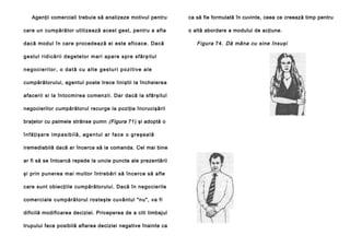 Agenţii comerciali trebuie să analizeze motivul pentru
care un cumpărător utilizează acest gest, pentru a afla
dacă modul în care procedează ei este eficace. Dacă
g e stu l rid i că ri i d e ge te l o r ma ri ap a re sp re sfâ rşi tu l
negocierilor, o dată cu alte gesturi pozitive ale
cumpărătorului, agentul poate trece liniştii la încheierea
afacerii si la întocmirea comenzii. Dar dacă la sfârşitul
negocierilor cumpărătorul recurge la poziţia încrucişării
braţelor cu palmele strânse pumn (Figura 71) şi adoptă o
î n f ă ţ i ş a r e i m p a s i b i l ă , a g e n t u l a r f a c e o g r e şe a l ă
iremediabilă dacă ar încerca să ia comanda. Cel mai bine
ar fi să se întoarcă repede la uncie puncte ale prezentării
şi prin punerea mai multor întrebări să încerce să afle
care sunt obiecţiile cumpărătorului. Dacă în negocierile
comerciale cumpărătorul rosteşte cuvântul "nu", va fi
dificilă modificarea deciziei. Priceperea de a citi limbajul
trupului face posibilă aflarea deciziei negative înainte ca

ca să fie formulată în cuvinte, ceea ce creează timp pentru
o altă abordare a modului de acţiune.

Figura 74. Dă mâna cu sine însuşi

 