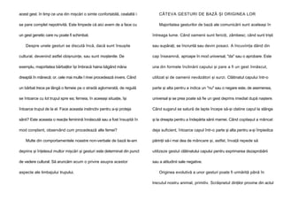 acest gest. în timp ce una din mişcări o simte confortabilă, cealaltă i

CÂTEVA GESTURI DE BAZĂ ŞI ORIGINEA LOR

se pare complet nepotrivită. Este limpede că aici avem de a face cu

Majoritatea gesturilor de bază ale comunicării sunt aceleaşi în

un gest genetic care nu poate fi schimbat.
Despre unele gesturi se discută încă, dacă sunt însuşite

întreaga lume. Când oamenii sunt fericiţi, zâmbesc; când sunt trişti
sau supăraţi, se încruntă sau devin posaci. A încuviinţa dând din

cultural, devenind astfel obişnuinţe, sau sunt moştenite. De

cap înseamnă, aproape în mod universal, "da" sau o aprobare. Este

exemplu, majoritatea bărbaţilor îşi îmbracă haina băgând mâna

una din formele înclinării capului şi pare a fi un gest înnăscut,

dreaptă în mânecă; or, cele mai multe l rinei procedează invers. Când

utilizat şi de oamenii nevăzători şi surzi. Clătinatul capului într-o

un bărbat trece pe lângă o femeie pe o stradă aglomerată, de regulă

parte şi alta pentru a indica un "nu" sau o negare este, de asemenea,

se întoarce cu lot trupul spre ea; femeia, în aceeaşi situaţie, îşi

universal şi se prea poate să fie un gest deprins imediat după naştere.

întoarce trupul de la el. Face aceasta instinctiv pentru a-şi proteja

Când sugarul se satură de lapte începe să-şi clatine capul la stânga

sânii? Este aceasta o reacţie feminină înnăscută sau a fost însuşită în

şi la dreapta pentru a îndepărta sânii mamei. Când copilaşul a mâncat

mod conştient, observând cum procedează alte femei?

deja suficient, întoarce capul într-o parte şi alta pentru a-şi împiedica

Multe din comportamentele noastre non-verbale de bază le-am

părinţii să-i mai dea de mâncare şi, astfel, învaţă repede să

deprins şi înţelesul multor mişcări şi gesturi este determinat din punct

utilizeze gestul clătinatului capului pentru exprimarea dezaprobării

de vedere cultural. Să aruncăm acum o privire asupra acestor

sau a atitudinii sale negative.

aspecte ale limbajului trupului.

Originea evolutivă a unor gesturi poate fi urmărită până în
trecutul nostru animal, primitiv. Scrâşnetul dinţilor provine din actul

 