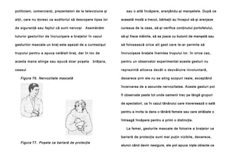 politicieni, comercianţi, prezentatori de la televiziune şi

sau o altă încăpere, aranjându-şi manşetele. După ce

alţii, care nu doresc ca auditoriul să descopere lipsa lor

această modă a trecut, bărbaţii au început să-şi aranjeze

de sigu ran ţă sau fap tu l că sun t ne rvo şi

cureaua de la ceas, să-şi verifice conţinutul portofelului,

Asemănă m

tuturor gestu rilo r de încru cişare a bra ţe lor în cazul

să-şi frece mâinile, să se joace cu butonii de manşetă sau

gesturilor mascate un braţ este aşezat de a curmezişul

să folosească orice alt gest care le-ar permite să

trupului pentru a apuca celălalt braţ, dar în loc de

încrucişeze braţele înaintea trupului lor. în orice caz,

acesta ma n a a tin g e sa u a pu că d o a r po şe ta

pentru un observator experimentat aceste gesturi nu

ce a sul

Figura 76. Nervozitate mascată

b ră ţa ra ,

r e p r e zi n tă a l t ce va d e câ t o d e zv ă l u i re i n vo l u n t a r ă ,
deoarece prin ele nu se ating scopuri reale, exceptând
încercarea de a ascunde nervozitatea. Aceste gesturi pot
fi observate peste tot unde oamenii trec pe lângă grupuri
de spectatori, ca în cazul tânărului care traversează o sală
pentru a invita la dans o tânără femeie sau care străbate o
întreagă încăpere pentru a primi o distincţie.
La femei, gesturile mascate de folosire a braţelor ca
barieră de protecţie sunt mai puţin vizibile, deoarece,

Figura 77. Poşeta ca barieră de protecţie

atunci când devin nesigure, ele pot apuca nişte obiecte ca

 