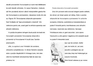 decât p icio are le în crucişa te şi sunt mai bătătoare
la ochi de câ t ultimele, în ca zul femeilor, trebuie

Poziţia obişnuită a încrucişării picioarelor

să fim prudenţi atunci când in terpretăm gesturile

Unul di n picioa re este aru nca t el egan t peste celăl alt,

de încrucişare a picioarelor, deoarece multe din ele

de obicei cel drept peste cel stâng. Este o poziţie

au Figura 79. Încrucişarea obişnuita apicioarelor

obişnuită de încrucişare a picioarelor în culturile

fost învăţate că "aşa pro cedează o doamnă". Din

europene, britanice, australiene şi neozeelandeze şi

nefericire pentru ele, acest gest le atribuie aparenţa unei

poate fi fol osi tă pentru man ifesta rea unei a ti tud ini

atitudini defensive.

ne rvoase, rezervate sau de fe nsi ve. Ap roa pe

In poziţia de şedere istingem două poziţii de bază ale

întotde auna este un g e s t s e cu n d a r, ca re a p a re

încru cişării pici oarelor în cruci şa rea ob işn uită a

î mp re u n ă cu a l t e g e st u ri negative şi din această cauză

pi cioa re lor şi încrucişarea în buclă (sau "poziţia

nu poale fi interpretat izolat

americană").
afle, cu ajutorul unor întrebări de sondare,

sau rupt de context. Astfel
şed, de multe ori, cei care

o b i e c ţ i i l e cumpărătorului. In rândul femeilor aceasta

ascultă o prelegere sau cei

este o poziţie răspândită în întreaga lume, mai ales

care stau timp mai îndelun gat pe

când îşi manifestă nemulţumirea faţă de soţul sau

scaune incomode.

prietenul lor.

E ste fo l o si t a de se a şi p e v r e m e

 