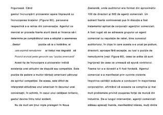 friguroasă. Când

Zeelandă, unde auditoriul era format din aproximativ

g e s t u l î n c r u c i ş ă r i i p i ci o a r e l o r a p a re î mp re u n ă c u

1 0 0 d e d i re c to ri şi 5 0 0 d e a g e n ţi co me r ci a l i . U n

încrucişarea braţelor (Figu ra 80 ), per soa na

s u b i e ct fo a r te controversat pus în discuţie a fost

respectivă s-a retras din conversaţie. Agentul co

tratamentul aplicat de c o r p o r a ţ i i a g e n ţ i l o r c o m e r c i a l i .

m e r ci a l a r p r o ce d a f o a r te a i u ri t d a c ă a r în ce r ca s ă - l

A f o s t r u g a t s ă s e a d r e se ze g ru p u l u i u n a g e n t

determine pe cumpărătorul care a adoptat o asemenea

c o me rci a l cu re p u t a ţ i e d e reb e l , b i ne cu n o scu t

. Gesturi

a u di to ri ul u i , în cli p a în ca re a ce sta s-a urcat pe podium,

poziţie să ia o hotărâre; el

care exprimă nemulţumire

ar trebui mai degrabă

să

directorii, aproape fără excepţie, au l u a i o p o zi ţ i e d e

Piciorul aruncat peste genunchi sau "poziţia americană"

n e mu l ţu mi r e ( ve zi Fi gur a 8 0 ) , c e e a ce a r ă t a că su n t

Acest tip de în cru ci şare a picioa relo r indi că

î n g ri j o ra ţ i d e ce e a ce u rme a ză să sp u n ă v o r b i t o r u l .

e xiste nţa unei ati tu dini de dispută sau co mpe ti ţi e. Este

Teama lor s-a dovedit a fi fost fondată. Agentul

po ziţia de şe d e re a mu l to r b ă rb a ţi a me r i ca n i p ă tr u n ş i

c o m e r ci a l s - a m a n i f e s t a t p r i n c u vi n t e v i o l e n t e

d e sp i ri t u l competiţiei. De aceea, este dificil de

împotriva calităţii scăzute a conducerii în majoritatea

interpretat atitudinea unui american în decursul unei

corporaţiilor, afirmând că aceasta va complica şi mai

conversaţii, în schimb, în c a zu l u n u i ce t ă ţ e a n b ri ta n i c ,

m u l t p ro b l e me l e p ri v i n d o cu p a re a fo rţ e i d e mu n că d i n

g e st u l d e vi n e în tr u t o t u l evident.

industrie. De-a lungul intervenţiei, agenţii comerciali

N u d e m u l t a m ţi n u i n i ş te p re l e g e ri î n N o u a

stăteau aplecaţi înainte, manifestând interes, mulţi dintre

 