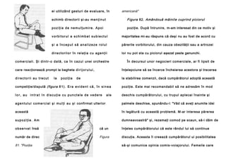 ei utilizând gesturi de evaluare, în

americană"

schimb directorii şi-au m e n ţ i n u t

Figura 82. Amândouă mâinile cuprind piciorul

poziţia de nemulţumire. Apoi

poziţie. După întrunire, m-am interesat din ce motiv şi

vorbitorul a schimbat subiectul

majoritatea mi-au răspuns că deşi nu au fost de acord cu

şi a început să analizeze rolul

părerile vorbitorului, din cauza obezităţii sau a artrozei

directorilor în relaţia cu agenţii

lor nu pot sta cu piciorul aşezat peste genunchi.

c o m e r c i a l i . Ş i d i n t r - o d a t ă , c a î n c a z u l unei orchestre

În decursul unor negocieri comerciale, ar fi lipsit de

care reacţionează prompt la bagheta d i r i j o r u l u i ,

înţelepciune să se încerce încheierea acestora şi trecerea

directorii au trecut

la stabilirea comenzii, dacă cumpărătorul adoptă această

la

poziţia

de

competiţie/dispută (figura 8 1 ) . E r a e v i d e n t c ă , î n s i n e a

poziţie. Este mai recomandabil să ne adresăm în mod

lo r, au in trat In discuţie cu punctele de vedere

de schis cumpărătoru lui, cu trupul aple cai înai nte şi

ale

a g e n t u l u i c o m e r c i a l ş i m u l ţ i a u ş i confirmat ulterior

palmele deschise, spunându-i: "Văd că aveţi anumite idei

această

în legătură cu această problemă. M-ar interesa părerea

supoziţie. Am

dumneavoastră" şi, rezemaţi comod pe scaun, să-i dăm de

o b s e r v a t însă

că un

înţeles cumpărătorului că este rândul lui să continue

număr de direc

Figura

discuţia. Aceasta îi creează cumpărătorul ui posibilitatea

81. "Poziţia

să-şi comunice opinia comis-voiajorului. Femeile care

 