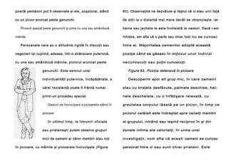 poartă pantaloni pot fi observate şi ele, ocazional, stând

83). Observaţiile ne dezvăluie şi faptul că ci stau uni i fa ţă

cu un picior aruncat peste genunchi.

de alţii la o di stan ţă mai mare decâ t se obişnuieşte, iar

Piciorul aşezat peste genunchi şi prins cu una sau amândouă
mâinile

haina sau jacheta le este încheiată la nasturi. Dacă i-am
întreba, am afla că o parte sau chiar toţi nu se cunosc

Persoanele care au o atitudine rigidă în discuţii sau

între ei. Majoritatea oamenilor adoptă această

negocieri îşi cuprind, adesea, într-o strânsoare puternică,

poziţie când se găsesc în mijlocul un or i nd iv iz i

cu una sau amândouă mâinile, piciorul aruncat peste

ne cu nos c u ţi s au puţin cunoscuţi.

ge nun chi. Este se mnul unei

Figura 83. Poziţie defensivă în picioare

ind ivi duali tă ţi puternice, încăpăţânate, a

Descoperim apoi alt grup mic, în care oamenii

cărei rezistenţă poate fi frântă numai

stau cu braţele desfăcute, palmele deschise, hai -

printr-un procedeu special.

nele descheiate, cu o înfăţişare relaxată, cu

Gesturi de încrucişare a picioarelor stând în
picioare
în u l ti mu l ti mp , la în trun i ri o fi cia l e

greutatea corpului lă sa t ă pe un pic io r, î n t im p ce
piciorul celălalt este îndreptat spre ceilalţi membri
ai grupului, intrând sau ieşind reciproc în şi din

sa u p rie te n e şti putem observa grupuri

zonele intime ale celorlalţi, în urma unei

mici de oameni ai căror membri stau toţi

in vest igaţ ii, vo m af la că aceş ti oameni se cunosc

în picioare, cu mâinile şi picioarele încrucişate (Figura

personal între ci sau s unt c hiar pr iet eni. Es te

 