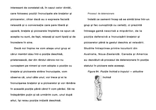 interesant de constatat că, în cazul celor dintâi,
care folosesc poziţii încrucişate ale braţelor şi

Procesul de detensionare

picioarelor, chiar dacă au o expresie facială

îndată ce oamenii încep să se simtă bine într-un

relaxată şi o conversaţie care pare liberă şi

grup şi fac cunoştinţă cu ceilalţi, ci prezintă

uşoară, braţele şi picioarele împletite ne spun că

întreaga gamă n e s c r i s ă a m i ş c ă r i l o r , d e l a

aceştia nu sunt, de fapt, relaxaţi şi sunt lipsiţi şi de

p o z i ţ i a d e f e n s i v ă a încrucişării braţelor şi

încredere în sine.

picioarelor până la gestul deschis al re la xăr ii.

Dacă noi înşine ne vom ataşa unui grup ai

Stud iile î nt rep rinse p rintr e loc uitorii din

cărui membri stau într-o poziţie deschisă,

Australia, Noua-Zeelandă. Canada şi America

prietenească, dar din rândul cărora noi nu

a u dezvăluit că procesul de detensionare în poziţia

cunoaştem pe nimeni şi vom adopta o poziţie cu

statului în picioare este aceeaşi.

braţele şi picioarele strâns încrucişate, vom
observa că, unul câte unul, vor trece şi ei la
încrucişarea braţelor şi a picioarelor şi vor rămâne
în această poziţie până când îi vom părăsi. Să ne
îndepărtăm puţin şi să urmărim cum, unul după
altul, îşi reiau poziţia iniţială deschisă.

Figura 84. Poziţie închisă a trupului — atitudine
închisă

 