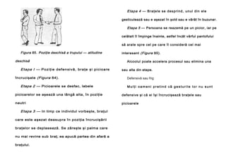 E ta p a 4 — B ra ţ e le se d es pr in d, un ul d in el e
gesticulează sau e aşezat în şold sau e vârât în buzunar.

Etapa 5 — Persoana se reazemă pe un picior, iar pe
celălalt îl împinge înainte, astfel încât vârful pantofului
să arate spre cel pe care îl consideră cel mai

Figura 85. Poziţie deschisă a trupului — atitudine
deschisă

Etapa l — Poziţ ie de fen sivă, bra ţe ş i picio are
încrucişate (Figura 84).

Etapa 2 — Picioarele se desfac, labele

interesant (Figura 85).
Alcoolul poate accelera procesul sau elimina una
sau alta din etape.
Defensivă sau frig
Mulţi oameni pretind că gesturile lor nu sunt

picioarelor se aşează una lângă alta, în poziţie

defensive şi că ei îşi încrucişează braţele sau

neutri

picioarele

Etapa 3 — In timp ce individul vorbeşte, braţul
care este aşezat deasupra în poziţia încrucişării
braţelor se deplasează. Se zăreşte şi palma care
nu mai revine sub braţ; ea apucă partea din afară a
braţului.

 
