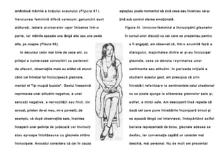 amândouă mâinile a braţului scaunului ( F i g u r a 8 7 ) .

aşteptau poate momentul să zică ceva sau încercau să-şi

V e r s i u n e a f e m i n i n ă d i f e r ă o a r e c u m : g e n u n c h i i su n t

ţină sub control starea emoţională.

a l ă t u r a ţ i , l a b e l e p i c i o a r e l o r u ş o r î n t o a rse în tr - o

Figura 88. Versiunea feminină a în cru ci şăr ii gle znel or

p a rt e , i a r mâinile aşezate una lângă alta sau una peste

în cursul unor discuţii cu cei care se prezentau pentru

alta, pe coapse (Fisura 88).
In decursul celor mai bine de zece ani, cu

a fi angajaţi, am observat că, într-o a n u m i t ă f a z ă a
d i a l o g u l u i , ma j o ri ta te a d i n tr e e i şi -a u încrucişat

prilejul a nu me ro a se co n vo rbi ri cu p a rte ne ri

gleznele, ceea ce d e n o t a r e p r i m a r e a u n o r

d e a fa ce ri , observaţiile mele au arătat că atunci

sentimente sau atitudini. In p e r i o a d a i n i ţ i a l ă a

când cel întrebai îşi încrucişează gleznele,

s t u d i e r i i acestui gest, am presupus că p ri n

mental el "îşi muşcă buzele". Gestul înseamnă

în tr e b ă ri r e f e ri to a r e l a sentimentele celui chestionat

reprimarea unei atitudini negative, a unei

nu se poate ajunge la eliberarea g l e z n e l o r sa l e ş i ,

senzaţii negative, a nervozităţii sau fricii. Un

a s t f e l , a minţii sale. Am descoperit însă repede că

avocat, prieten de-al meu, mi-a povestit, de

dacă cel care pune întrebările înconjoară biroul şi

exemplu, că după observaţiile sale, înaintea

se aşează lângă cel intervievai, î n d e p ă r t â n d a s t f e l

începerii unei şedinţe de j u d e ca t ă c e i î n vi n u i ţi

b a r i e ra reprezentată de birou, gleznele adesea se

s ta u a p r o a p e în to td e a u n a cu gleznele strâns

desfac, iar con versaţia capătă un caracter mai

încrucişate. Avocatul considera că cei în cauza

deschis, mai personal. Nu de mult am prezentat

 