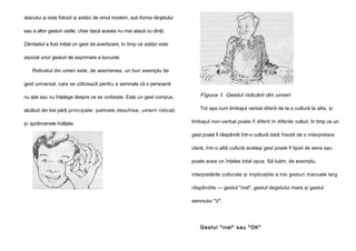 atacului şi este folosit şi astăzi de omul modern, sub forma rânjetului
sau a altor gesturi ostile, chiar dacă acesta nu mai atacă cu dinţii.
Zâmbetul a fost iniţial un gest de avertizare, în timp ce astăzi este
asociat unor gesturi de exprimare a bucuriei.
Ridicatul din umeri este, de asemenea, un bun exemplu de
gest universal, care se utilizează pentru a semnala că o persoană
nu ştie sau nu înţelege despre ce se vorbeşte. Este un gest compus,

Figura 1. Gestul ridicării din umeri

alcătuit din trei părţi principale: palmele deschise, umerii ridicaţi

Tot aşa cum limbajul verbal diferă de la o cultură la alta, şi

şi sprâncenele înălţate.

limbajul non-verbal poate fi diferit în diferite culturi, în timp ce un
gest poate fi răspândit într-o cultură dată însoţit de o interpretare
clară, într-o altă cultură acelaşi gest poate fi lipsit de sens sau
poate avea un înţeles total opus. Să luăm, de exemplu,
interpretările culturale şi implicaţiile a trei gesturi manuale larg
răspândite — gestul "inel", gestul degetului mare şi gestul
semnului "V".

Ge st u l " i n e l " s a u " OK "

 