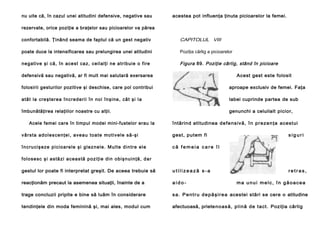nu uite că, în cazul unei atitudini defensive, negative sau

acestea pot influenţa ţinuta picioarelor la femei.

rezervate, orice poziţie a braţelor sau picioarelor va părea
confortabilă. Ţinând seama de faptul că un gest negativ

CAPITOLUL VIII

poate duce la intensificarea sau prelungirea unei atitudini

Poziţia cârlig a picioarelor

ne gative şi că, în ace st ca z, ceil alţi ne a tribui e o fire

Figura 89. Poziţie cârlig, stând în picioare

defensivă sau negativă, ar fi mult mai salutară exersarea

Acest gest este folosit

folosirii gesturilor pozitive şi deschise, care pol contribui

aproape exclusiv de femei. Faţa

a tâ t la cre şte re a în cre d e ri i în no i în şi ne , câ t şi l a

labei cuprinde partea de sub

îmbunătăţirea relaţiilor noastre cu alţii.

genunchi a celuilalt picior,

Acele femei care în timpul modei mini-fustelor erau la

întărind atitudinea de f e ns iv ă, î n pr ez en ţ a acest ui

v â r st a a d o l e s ce n ţe i , a ve a u to a t e mo ti ve l e să -şi

gest, putem fi

î n c ru ci ş e ze p i ci o a re l e şi g l e z n e l e . M u l t e d i n tr e e l e

siguri

că femeia care îl

f o l o se sc ş i a s tă zi a c e a s tă p o z i ţ i e d i n o b i ş n u i n ţă , d a r
gestul lor poate fi interpretat greşit. De aceea trebuie să

utilizează s-a

retras,

reacţionăm precaut la asemenea situaţii, înainte de a

aido-

trage concluzii pripite e bine să luăm în considerare

s a . P e n t r u d e p ă ş i r e a acestei stări se cere o atitudine

tendinţele din moda feminină şi, mai ales, modul cum

afectuoasă, priete no as ă, p l i nă de t act . Poziţia cârlig

ma unui melc, în găoacea

 