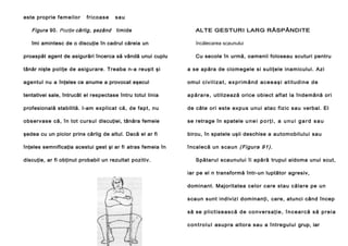 este proprie f em ei lo r

f r i c oas e

Figura 90. Poziţie cârlig, şezând

s au
timide

îmi amintesc de o discuţie în cadrul căreia un
proaspăt agent de asigurări încerca să vândă unui cuplu

ALTE GESTURI LARG RĂSPÂNDITE
încălecarea scaunului
Cu secole în urmă, oamenii foloseau scuturi pentru

tânăr nişte poliţe de asigurare. Treaba n-a reuşit şi

a se apăra de ciomegele si suliţele inamicului. Azi

agentul nu a înţeles ce anume a provocat eşecul

omul c i v i l i z a t , e x p r i m â n d ac e e a ş i a t i t u d i n e d e

tentativei sale, întrucât el respectase întru totul linia

a p ă r a r e , utilizează orice obiect aflat la îndemână ori

profesională stabilită. I-am explicat că, de fapt, nu

de câte ori este expus unui atac fizic sau verbal. El

observase că, în tot cursul discuţiei, tânăra femeie

se retrage în spatele u n e i p o r ţ i , a u n u i g a r d s a u

şedea cu un picior prins cârlig de altul. Dacă el ar fi

birou, în spatele uşii deschise a automobilului sau

înţeles semnificaţia acestui gest şi ar fi atras femeia în

î ncalecă un s caun ( Figura 91).

discuţie, ar fi obţinut probabil un rezultat pozitiv.

Spătarul scaunului îi apără trupul aidoma unui scut,
iar pe el n transformă într-un luptător agresiv,
dominant. Majoritatea celor care stau călare pe un
scaun sunt indivizi dominanţi, care, atunci când încep
să se p l i c t i s e as c ă d e c o nv er s a ţ i e , î n c e a r c ă s ă p r e i a
c o n t r o l u l asupra altora sau a întregului grup, iar

 