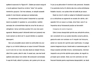 spătarul scaunului le Figura 91. Calare pe scaun asigură

în jos şi sa pătrundem în teritoriul său personal. Aceasta

o bună apărare împotriva oricărui "atac" din partea

îl va perturba mult şi în efortul său de a evita schimbarea

membrilor grupului. Cel mai adesea, ei adoptă această

forţată a locului, s-ar putea chiar să cadă de pe scaun.

poziţie în mod discret, aproape pe neobservate.
Un asemenea individ poate fi dezarmat cu uşurinţă

Dacă ne vine în vizită un adept al încălecării scaunului
şi cu atitudinea sa agresivă ne scoate din sărite, să-l

dacă ne plasăm în spatele lui, provocându-i astfel]

aşezăm într-un scaun cu braţe, bine fixat, care îl va

senzaţia de vulnerabilitate faţă de orice fel de atac şi

împiedica să-şi folosească poziţia sa favorabili

o bl i g ân d u -l să -şi sch i mb e po zi ţi a în tr- un a ma i pu ţi n

Culegerea de scame imaginare

agresivă. Metoda poate fi eficientă când suni prezenţi mai

Când cineva dezaprobă opiniile sau atitudinile altora,

mulţi oameni şi când cel în cauză rămâne cu spatele

dar consideră că nu-şi poate dezvălui propria părere,

descoperii.

gesturile sale non-verbale vor fi mişcări de înlocuire,

Dar cum procedăm atunci când ne confruntăm de unul

adică vor rezulta din opiniile sale neafirmate. A culege

singur cu un individ călare pe un scaun turnant? Discuţia

scame imaginare de pe o haină este un asemenea gest. în

cu el n-are nici un rost, mai ales dacă se roteşte întruna,

timpul acestei activităţi minore, neinteresante, individul

când într-o parte, când în alta. în acest caz, cea mai bună

respectiv are privirile aţintite spre podea, de regulă nu

apărare este atacul non-verbal. Să conducem conversaţia

priveşte spre ceilalţi. Este unul din semnele cel mai

în aşa fel încât, stând în picioare, să-l putem privi de sus

frecvent folosite pentru exprimarea dezaprobării, iar dacă

 