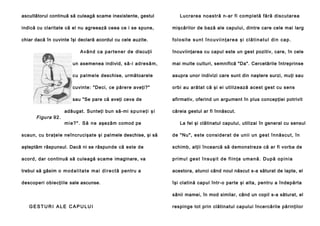 ascultătorul continuă să culeagă scame inexistente, gestul

Lucra rea no astră n-ar fi co mpl etă fără discutarea

indică cu claritate că el nu agreează ceea ce i se spune,

mişcărilor de bază ale capului, dintre care cele mai larg

chiar dacă în cuvinte îşi declară acordul cu cele auzite.

folosite sunt încuviinţarea şi clătinatul din cap.

A v â n d c a p a r t e n e r d e discuţii
un asemenea individ, să -i ad re să m,

mai multe culturi, semnifică "Da". Cercetările întreprinse

cu p a l me l e deschise, următoarele

asupra unor indivizi care sunt din naştere surzi, muţi sau

cuvinte: "Deci, ce părere aveţi?"

orbi au arătat că şi ei utilizează acest gest cu sens

sau "Se pare că aveţi ceva de

Figura 92 .

încuviinţarea cu capul este un gest pozitiv, care, în cele

afirmativ, oferind un argument în plus concepţiei potrivit

adăugat. Sunteţi bun să-mi s p u n e ţ i ş i
m i e ? " . S ă n e aşezăm comod pe

căreia gestul ar fi înnăscut.
La fel şi clătinatul capului, utilizai în general cu sensul

Culegătorul
scaun, cu braţele neîncrucişate şi pal mele deschise, şi să

de "Nu", este con side rat de un ii un ge st înnă scu t, în

aşteptăm răspunsul. Dacă ni se răspun de că este de

schimb, alţii încearcă să demonstreze că ar fi vorba de

acord, dar continuă să culeagă scame imaginare, va

primul gest însuşit de fiinţa umană. După opinia

trebui să găsim o m o d a l i t a t e m a i d i r e c t ă pentru a

acestora, atunci când noul născut s-a săturat de lapte, el

descoperi obiecţiile sale ascunse.

îşi clatină capul într-o parte şi alta, pentru a îndepărta
sânii mamei, în mod similar, când un copil s-a săturat, el

GESTURI ALE CAPULUI

respinge tot prin clătinatul capului încercările părinţilor

 