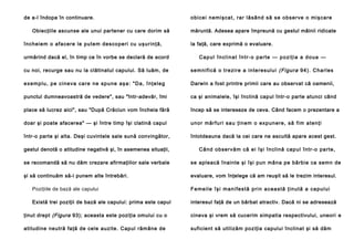 de a-l îndopa în continuare.
Obiecţiile ascunse ale unui partener cu care dorim să
încheie m o a fa cere le pu te m de sco peri cu u şurinţă,

o bi ce i n e mi şca t, ra r l ă sâ n d să se o b se rve o mi şca re
măruntă. Adesea apare împreună cu gestul mâinii ridicate
la faţă, care exprimă o evaluare.

urmărind dacă el, în timp ce în vorbe se declară de acord

C a p u l î n cl i n a t î n t r - o p a r t e — p o zi ţ i a a d o u a —

cu noi, recurge sau nu la clătinatul capului. Să luăm, de

se mni fi că o tre zi re a in te re sul u i (Figura 9 4 ). C h a rl e s

e xe m p l u , p e c i n e va ca re n e sp u n e a ş a : " D a , î n ţ e l e g

Darwin a fost printre primii care au observat că oamenii,

punctul dumneavoastră de vedere", sau "într-adevăr, îmi

ca şi animalele, îşi înclină capul într-o parte atunci când

place să lucrez aici", sau "După Crăciun vom încheia fără

încep să se intereseze de ceva. Când facem o prezentare a

doar şi poate afacerea" — şi între timp îşi clatină capul

u n o r mă rfu ri sa u ţin e m o e xp un e re , să fi m a te n ţi

într-o parte şi alta. Deşi cuvintele sale sună convingător,

întotdeauna dacă la cei care ne ascultă apare acest gest.

gestul denotă o atitudine negativă şi, în asemenea situaţii,

Câ n d o b se rvă m că e i îşi în cl i nă cap u l în tr-o pa rte ,

se recomandă să nu dăm crezare afirmaţiilor sale verbale

se apleacă înainte şi îşi pun mâna pe bărbie ca semn de

şi să continuăm să-i punem alte întrebări.

evaluare, vom înţelege că am reuşit să le trezim interesul.

Poziţiile de bază ale capului

F e m e i l e î ş i m a n i f e s t ă p r i n a c e a s t ă ţ i n u t ă a ca p u l u i

Există trei poziţii de bază ale capului: prima este capul

interesul faţă de un bărbat atractiv. Dacă ni se adresează

ţinut drept (Figura 93); aceasta este poziţia omului cu o

cineva şi vrem să cucerim simpatia respectivului, uneori e

atitudine neutră faţă de cele auzite. Capul rămâne de

suficient să utilizăm poziţia capului înclinat şi să dăm

 
